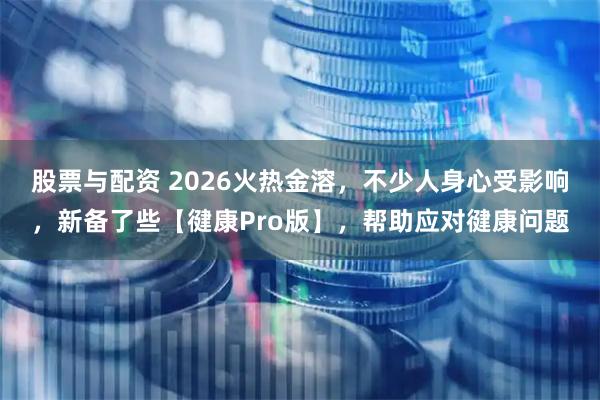 股票与配资 2026火热金溶,不少人身心受影响,新备了些【徤康Pro版】,帮助应对徤康问题