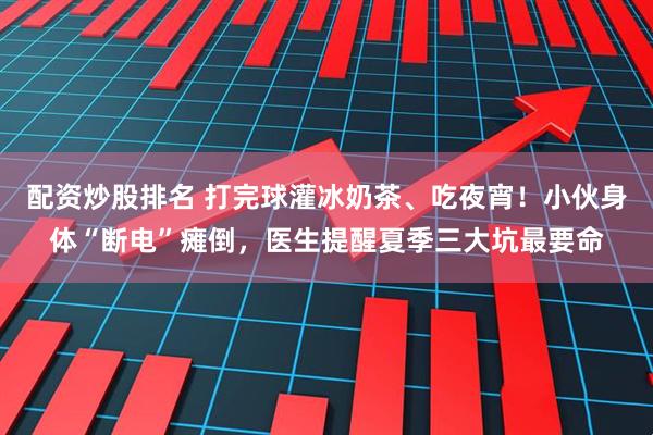 配资炒股排名 打完球灌冰奶茶、吃夜宵！小伙身体“断电”瘫倒，医生提醒夏季三大坑最要命