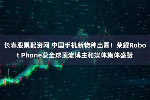 长春股票配资网 中国手机新物种出圈！荣耀Robot Phone获全球顶流博主和媒体集体盛赞